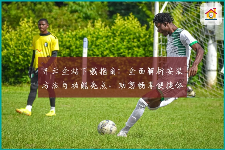 开云全站下载指南：全面解析安装方法与功能亮点，助您畅享便捷体验