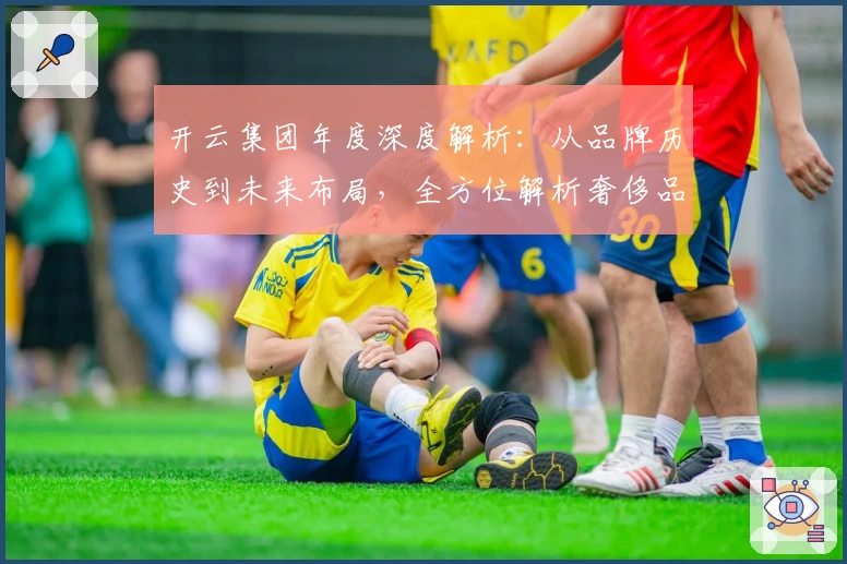 开云集团年度深度解析：从品牌历史到未来布局，全方位解析奢侈品巨头的成功密码