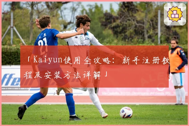 「Kaiyun使用全攻略：新手注册教程及安装方法详解」
