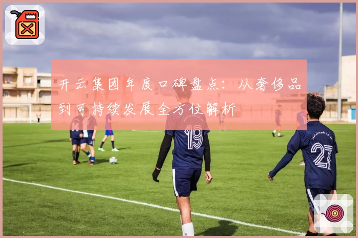 开云集团年度口碑盘点：从奢侈品到可持续发展全方位解析