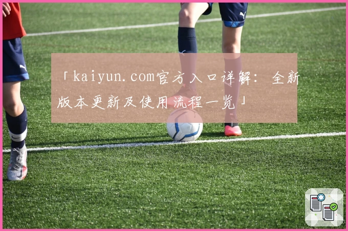 「kaiyun.com官方入口详解：全新版本更新及使用流程一览」