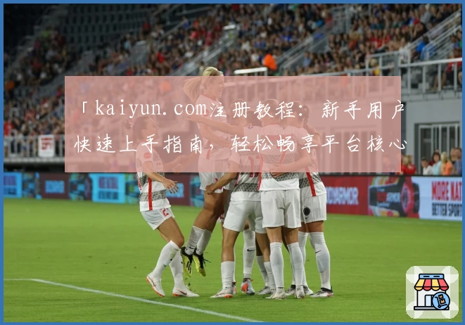 「kaiyun.com注册教程:新手用户快速上手指南,轻松畅享平台核心功能体验」