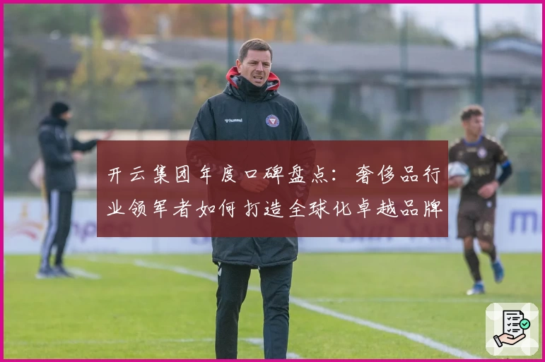 开云集团年度口碑盘点：奢侈品行业领军者如何打造全球化卓越品牌