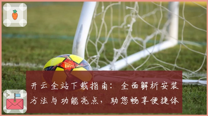 开云全站下载指南：全面解析安装方法与功能亮点，助您畅享便捷体验