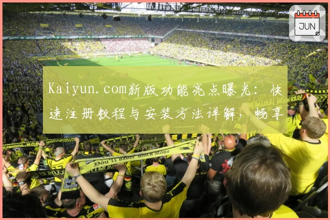 Kaiyun.com新版功能亮点曝光：快速注册教程与安装方法详解，畅享高效使用体验