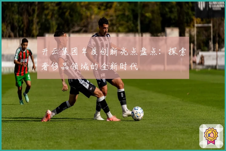 开云集团年度创新亮点盘点：探索奢侈品领域的全新时代