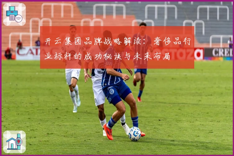 开云集团品牌战略解读：奢侈品行业标杆的成功秘诀与未来布局