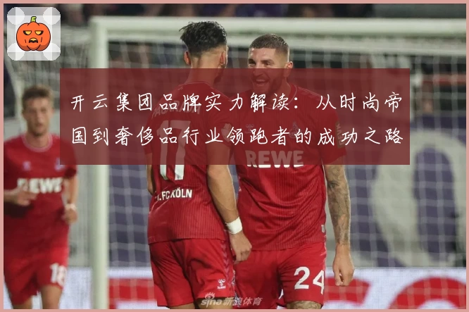 开云集团品牌实力解读：从时尚帝国到奢侈品行业领跑者的成功之路