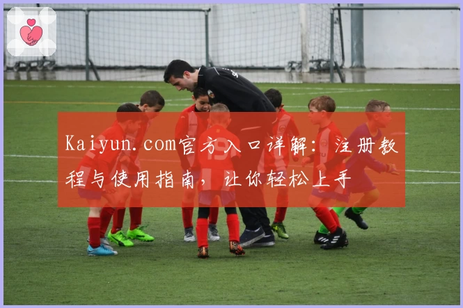 Kaiyun.com官方入口详解：注册教程与使用指南，让你轻松上手