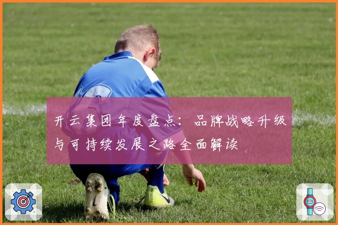 开云集团年度盘点：品牌战略升级与可持续发展之路全面解读