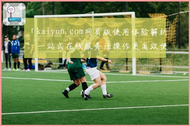 「kaiyun.com网页版使用体验解析:一站式在线服务让操作更高效便捷」