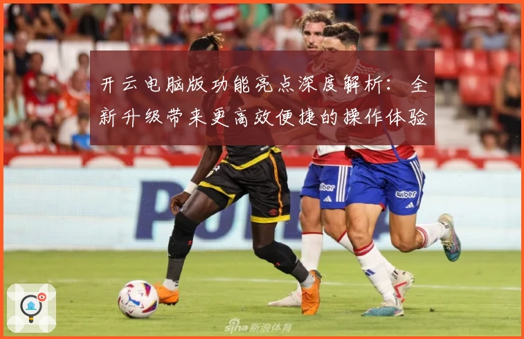 开云电脑版功能亮点深度解析：全新升级带来更高效便捷的操作体验