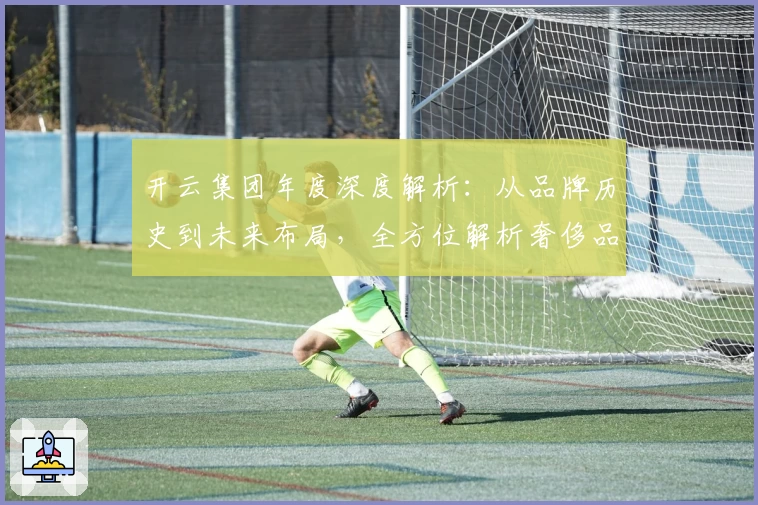 开云集团年度深度解析：从品牌历史到未来布局，全方位解析奢侈品巨头的成功密码