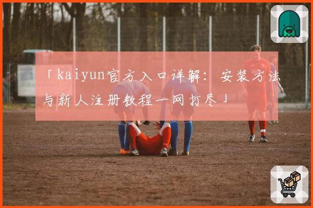 「kaiyun官方入口详解：安装方法与新人注册教程一网打尽」