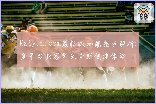 Kaiyun.com最新版功能亮点解析：多平台兼容带来全新便捷体验
